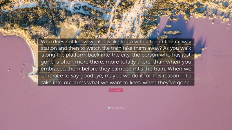 John Berger Quote: “Who does not know what it is like to go with a friend to a railway station and then to watch the train take them away? As you walk along the platform back into the city, the person who has just gone is often more there, more totally there, than when you embraced them before they climbed into the train. When we embrace to say goodbye, maybe we do it for this reason – to take into our arms what we want to keep when they’ve gone.”