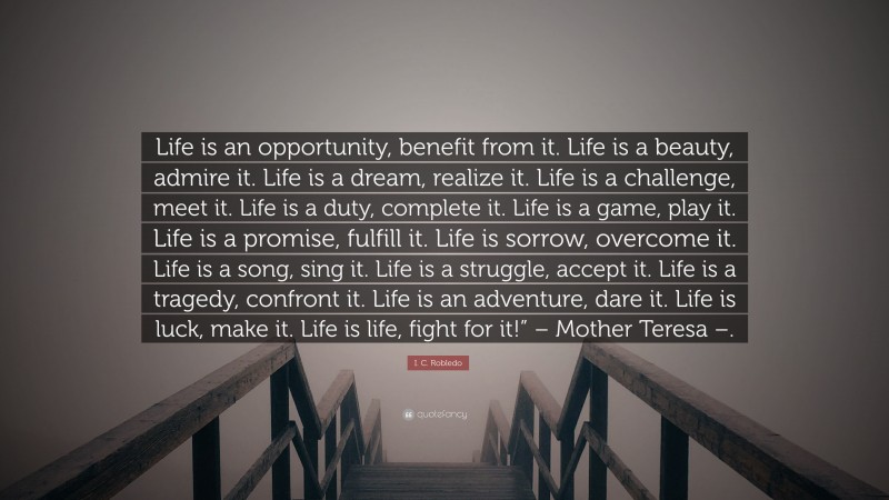 I. C. Robledo Quote: “Life is an opportunity, benefit from it. Life is a beauty, admire it. Life is a dream, realize it. Life is a challenge, meet it. Life is a duty, complete it. Life is a game, play it. Life is a promise, fulfill it. Life is sorrow, overcome it. Life is a song, sing it. Life is a struggle, accept it. Life is a tragedy, confront it. Life is an adventure, dare it. Life is luck, make it. Life is life, fight for it!” – Mother Teresa –.”