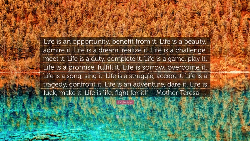 I. C. Robledo Quote: “Life is an opportunity, benefit from it. Life is a beauty, admire it. Life is a dream, realize it. Life is a challenge, meet it. Life is a duty, complete it. Life is a game, play it. Life is a promise, fulfill it. Life is sorrow, overcome it. Life is a song, sing it. Life is a struggle, accept it. Life is a tragedy, confront it. Life is an adventure, dare it. Life is luck, make it. Life is life, fight for it!” – Mother Teresa –.”