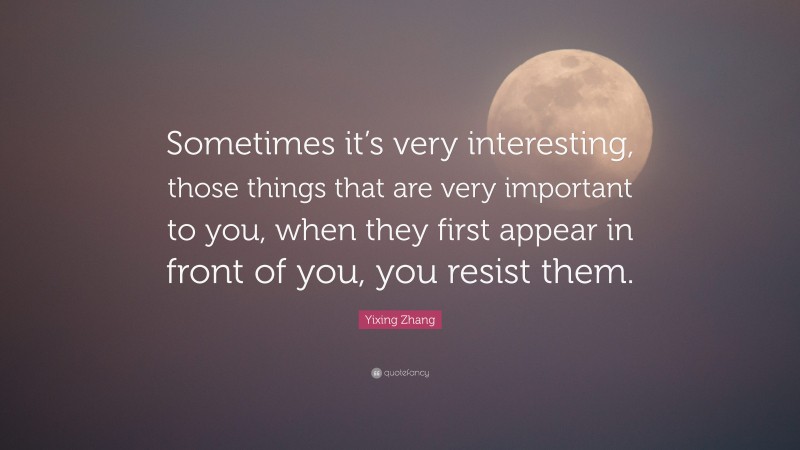 Yixing Zhang Quote: “Sometimes it’s very interesting, those things that are very important to you, when they first appear in front of you, you resist them.”