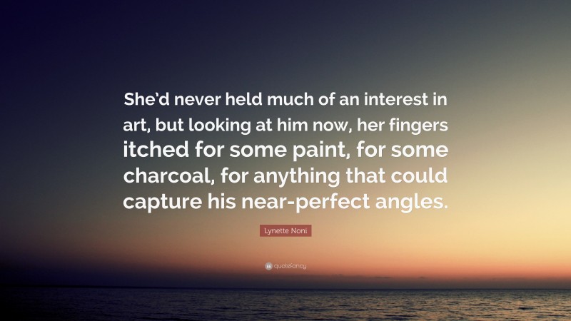 Lynette Noni Quote: “She’d never held much of an interest in art, but looking at him now, her fingers itched for some paint, for some charcoal, for anything that could capture his near-perfect angles.”