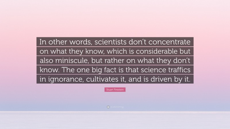 Stuart Firestein Quote: “In other words, scientists don’t concentrate on what they know, which is considerable but also miniscule, but rather on what they don’t know. The one big fact is that science traffics in ignorance, cultivates it, and is driven by it.”