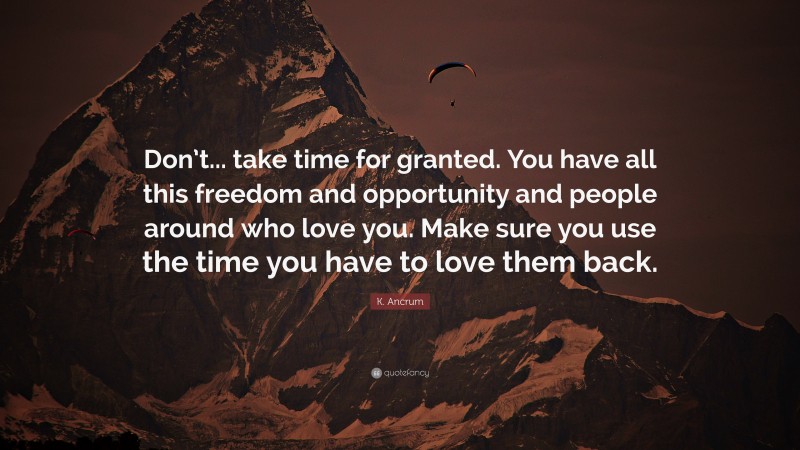 K. Ancrum Quote: “Don’t... take time for granted. You have all this freedom and opportunity and people around who love you. Make sure you use the time you have to love them back.”