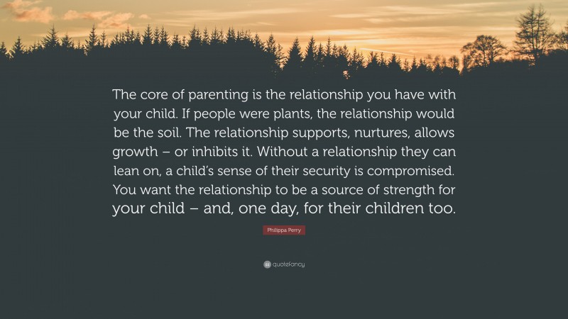 Philippa Perry Quote: “The core of parenting is the relationship you have with your child. If people were plants, the relationship would be the soil. The relationship supports, nurtures, allows growth – or inhibits it. Without a relationship they can lean on, a child’s sense of their security is compromised. You want the relationship to be a source of strength for your child – and, one day, for their children too.”