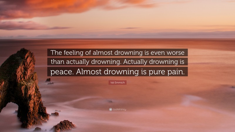 Val Emmich Quote: “The feeling of almost drowning is even worse than actually drowning. Actually drowning is peace. Almost drowning is pure pain.”