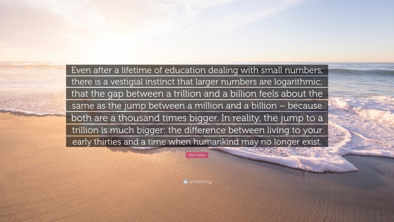 Matt Parker Quote: “Even after a lifetime of education dealing with small numbers, there is a vestigial instinct that larger numbers are logarithmic; that the gap between a trillion and a billion feels about the same as the jump between a million and a billion – because both are a thousand times bigger. In reality, the jump to a trillion is much bigger: the difference between living to your early thirties and a time when humankind may no longer exist.”