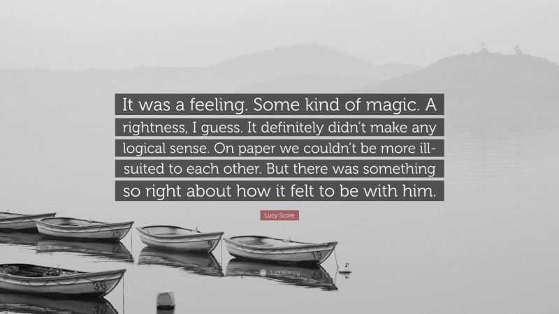 Lucy Score Quote: “It was a feeling. Some kind of magic. A rightness, I guess. It definitely didn’t make any logical sense. On paper we couldn’t be more ill-suited to each other. But there was something so right about how it felt to be with him.”