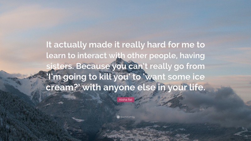 Alisha Rai Quote: “It actually made it really hard for me to learn to interact with other people, having sisters. Because you can’t really go from ‘I’m going to kill you’ to ‘want some ice cream?’ with anyone else in your life.”