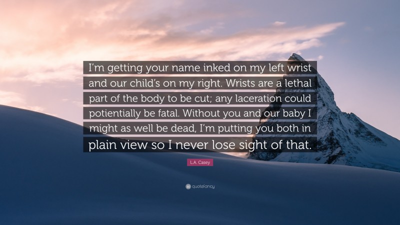 L.A. Casey Quote: “I’m getting your name inked on my left wrist and our child’s on my right. Wrists are a lethal part of the body to be cut; any laceration could potientially be fatal. Without you and our baby I might as well be dead, I’m putting you both in plain view so I never lose sight of that.”