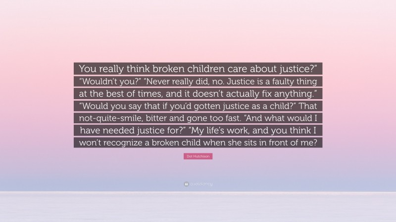 Dot Hutchison Quote: “You really think broken children care about justice?” “Wouldn’t you?” “Never really did, no. Justice is a faulty thing at the best of times, and it doesn’t actually fix anything.” “Would you say that if you’d gotten justice as a child?” That not-quite-smile, bitter and gone too fast. “And what would I have needed justice for?” “My life’s work, and you think I won’t recognize a broken child when she sits in front of me?”