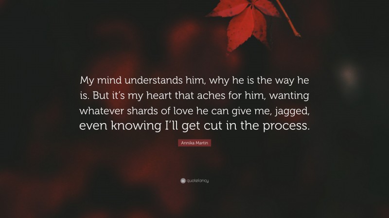 Annika Martin Quote: “My mind understands him, why he is the way he is. But it’s my heart that aches for him, wanting whatever shards of love he can give me, jagged, even knowing I’ll get cut in the process.”