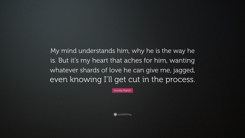 Annika Martin Quote: “My mind understands him, why he is the way he is. But it’s my heart that aches for him, wanting whatever shards of love he can give me, jagged, even knowing I’ll get cut in the process.”
