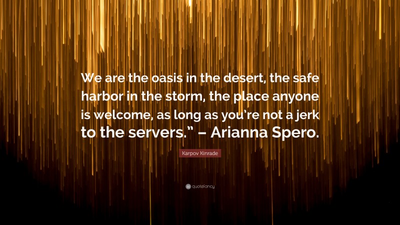 Karpov Kinrade Quote: “We are the oasis in the desert, the safe harbor in the storm, the place anyone is welcome, as long as you’re not a jerk to the servers.” – Arianna Spero.”