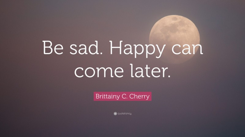 Brittainy C. Cherry Quote: “Be sad. Happy can come later.”