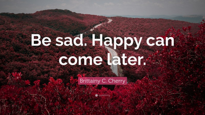 Brittainy C. Cherry Quote: “Be sad. Happy can come later.”