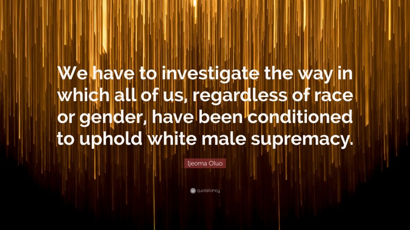 Ijeoma Oluo Quote: “We have to investigate the way in which all of us, regardless of race or gender, have been conditioned to uphold white male supremacy.”