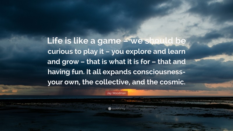 Jay Woodman Quote: “Life is like a game – we should be curious to play it – you explore and learn and grow – that is what it is for – that and having fun. It all expands consciousness- your own, the collective, and the cosmic.”