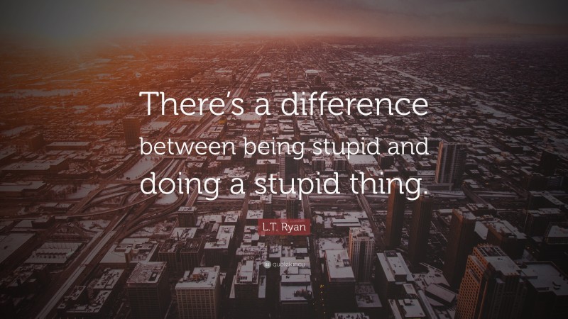 L.T. Ryan Quote: “There’s a difference between being stupid and doing a stupid thing.”