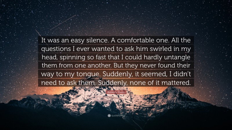 Adrienne Young Quote: “It was an easy silence. A comfortable one. All the questions I ever wanted to ask him swirled in my head, spinning so fast that I could hardly untangle them from one another. But they never found their way to my tongue. Suddenly, it seemed, I didn’t need to ask them. Suddenly, none of it mattered.”