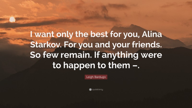 Leigh Bardugo Quote: “I want only the best for you, Alina Starkov. For you and your friends. So few remain. If anything were to happen to them –.”