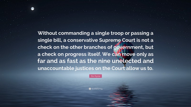 Elie Mystal Quote: “Without commanding a single troop or passing a single bill, a conservative Supreme Court is not a check on the other branches of government, but a check on progress itself. We can move only as far and as fast as the nine unelected and unaccountable justices on the Court allow us to.”