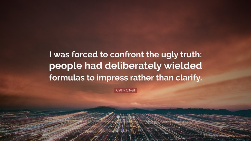 Cathy O'Neil Quote: “I was forced to confront the ugly truth: people had deliberately wielded formulas to impress rather than clarify.”