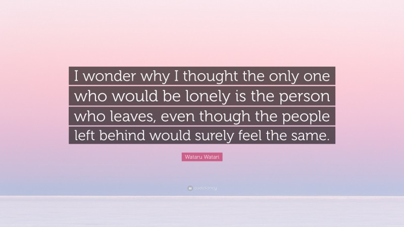 Wataru Watari Quote: “I wonder why I thought the only one who would be lonely is the person who leaves, even though the people left behind would surely feel the same.”