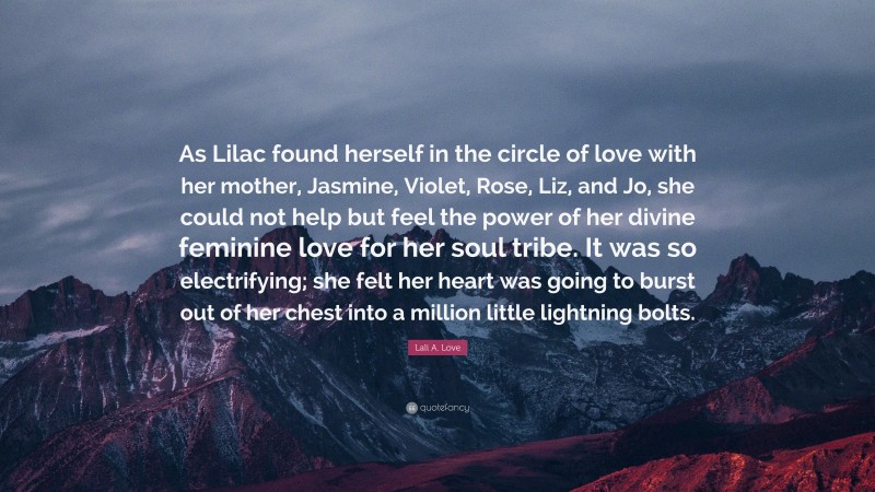 Lali A. Love Quote: “As Lilac found herself in the circle of love with her mother, Jasmine, Violet, Rose, Liz, and Jo, she could not help but feel the power of her divine feminine love for her soul tribe. It was so electrifying; she felt her heart was going to burst out of her chest into a million little lightning bolts.”