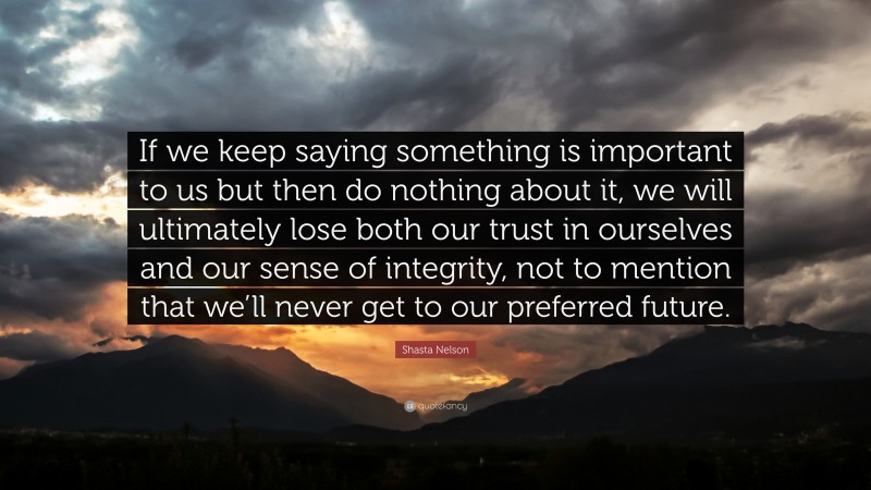 Shasta Nelson Quote: “If we keep saying something is important to us but then do nothing about it, we will ultimately lose both our trust in ourselves and our sense of integrity, not to mention that we’ll never get to our preferred future.”