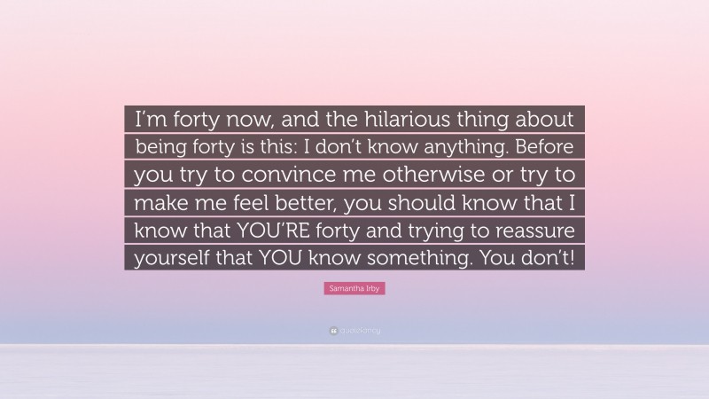 Samantha Irby Quote: “I’m forty now, and the hilarious thing about being forty is this: I don’t know anything. Before you try to convince me otherwise or try to make me feel better, you should know that I know that YOU’RE forty and trying to reassure yourself that YOU know something. You don’t!”