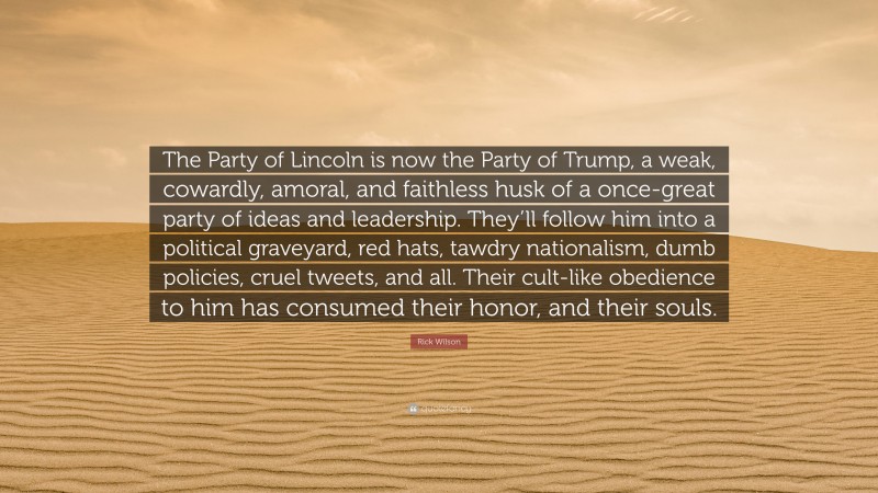 Rick Wilson Quote: “The Party of Lincoln is now the Party of Trump, a weak, cowardly, amoral, and faithless husk of a once-great party of ideas and leadership. They’ll follow him into a political graveyard, red hats, tawdry nationalism, dumb policies, cruel tweets, and all. Their cult-like obedience to him has consumed their honor, and their souls.”