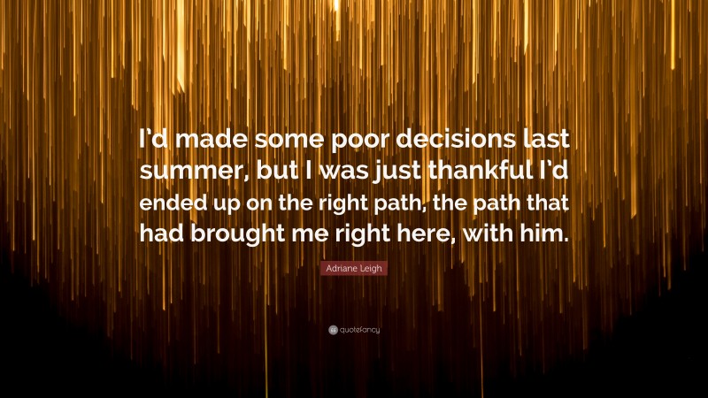 Adriane Leigh Quote: “I’d made some poor decisions last summer, but I was just thankful I’d ended up on the right path, the path that had brought me right here, with him.”