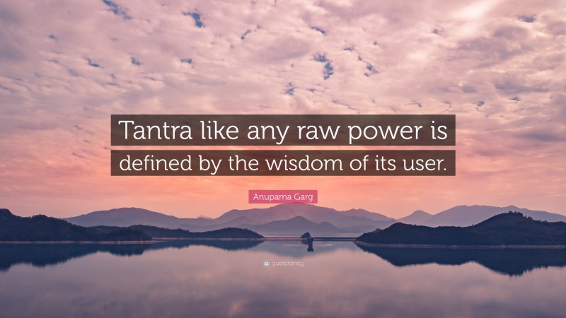 Anupama Garg Quote: “Tantra like any raw power is defined by the wisdom of its user.”