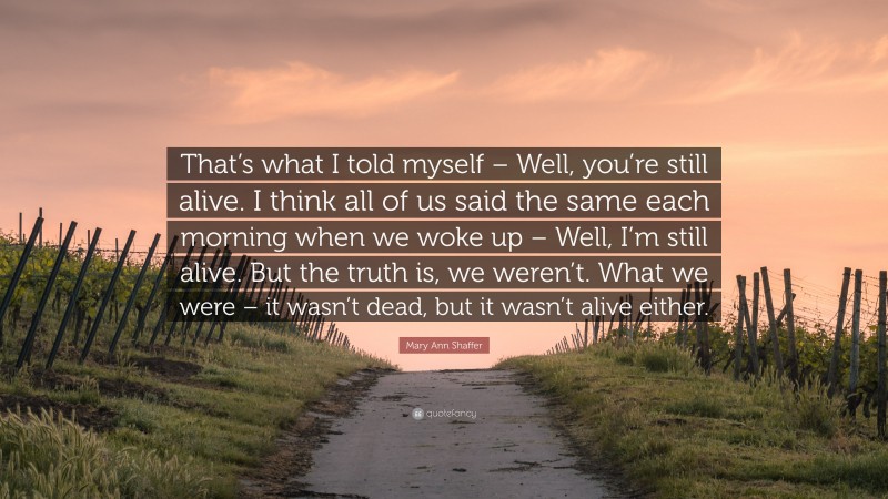 Mary Ann Shaffer Quote: “That’s what I told myself – Well, you’re still alive. I think all of us said the same each morning when we woke up – Well, I’m still alive. But the truth is, we weren’t. What we were – it wasn’t dead, but it wasn’t alive either.”