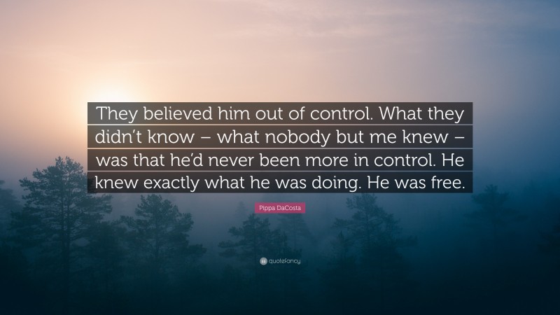 Pippa DaCosta Quote: “They believed him out of control. What they didn’t know – what nobody but me knew – was that he’d never been more in control. He knew exactly what he was doing. He was free.”