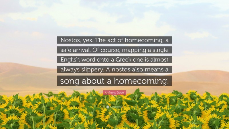 Anthony Doerr Quote: “Nostos, yes. The act of homecoming, a safe arrival. Of course, mapping a single English word onto a Greek one is almost always slippery. A nostos also means a song about a homecoming.”