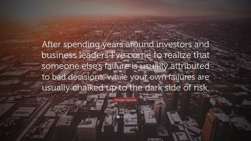 Morgan Housel Quote: “After spending years around investors and business leaders I’ve come to realize that someone else’s failure is usually attributed to bad decisions, while your own failures are usually chalked up to the dark side of risk.”