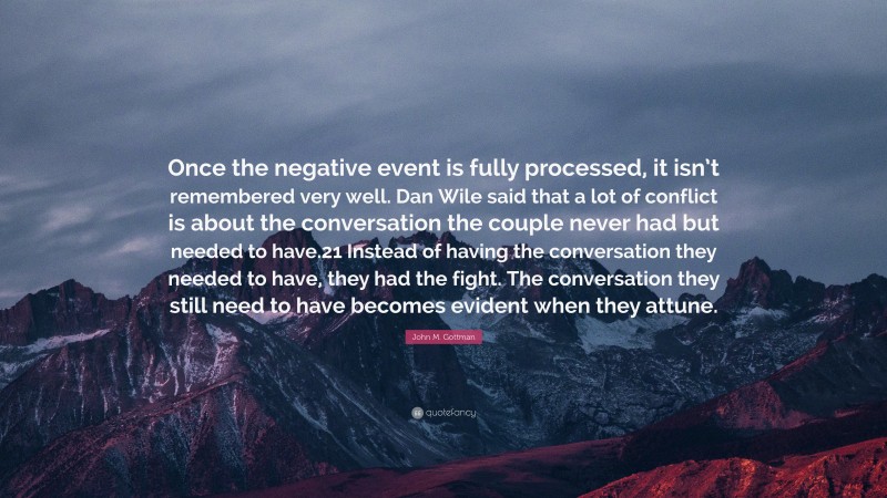 John M. Gottman Quote: “Once the negative event is fully processed, it isn’t remembered very well. Dan Wile said that a lot of conflict is about the conversation the couple never had but needed to have.21 Instead of having the conversation they needed to have, they had the fight. The conversation they still need to have becomes evident when they attune.”