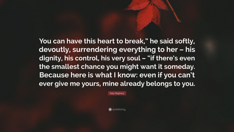 Katy Regnery Quote: “You can have this heart to break,” he said softly, devoutly, surrendering everything to her – his dignity, his control, his very soul – “if there’s even the smallest chance you might want it someday. Because here is what I know: even if you can’t ever give me yours, mine already belongs to you.”