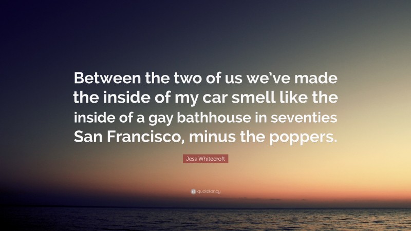 Jess Whitecroft Quote: “Between the two of us we’ve made the inside of my car smell like the inside of a gay bathhouse in seventies San Francisco, minus the poppers.”