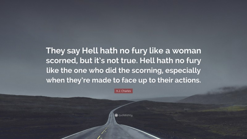 K.J. Charles Quote: “They say Hell hath no fury like a woman scorned, but it’s not true. Hell hath no fury like the one who did the scorning, especially when they’re made to face up to their actions.”