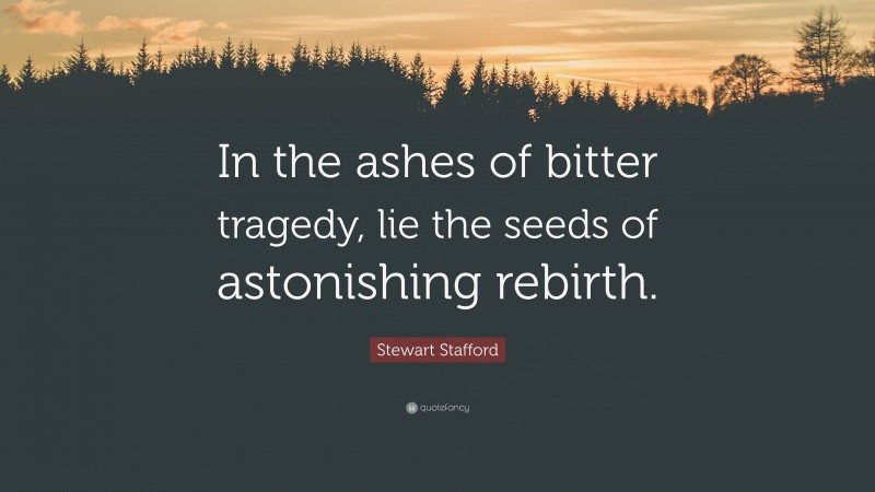 Stewart Stafford Quote: “In the ashes of bitter tragedy, lie the seeds of astonishing rebirth.”