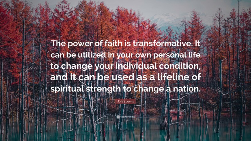 John Lewis Quote: “The power of faith is transformative. It can be utilized in your own personal life to change your individual condition, and it can be used as a lifeline of spiritual strength to change a nation.”