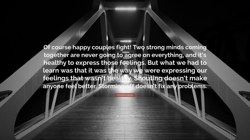 Christina Lauren Quote: “Of course happy couples fight! Two strong minds coming together are never going to agree on everything, and it’s healthy to express those feelings. But what we had to learn was that it was the way we were expressing our feelings that wasn’t healthy. Shouting doesn’t make anyone feel better. Storming off doesn’t fix any problems.”