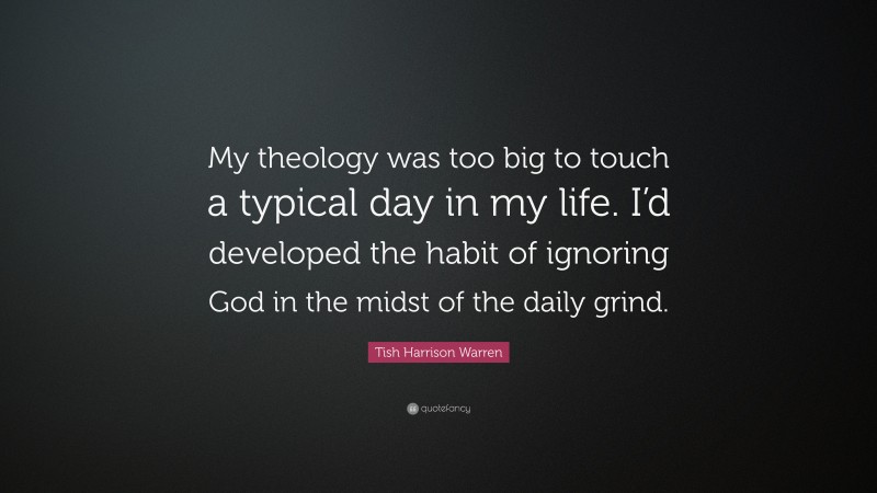 Tish Harrison Warren Quote: “My theology was too big to touch a typical day in my life. I’d developed the habit of ignoring God in the midst of the daily grind.”
