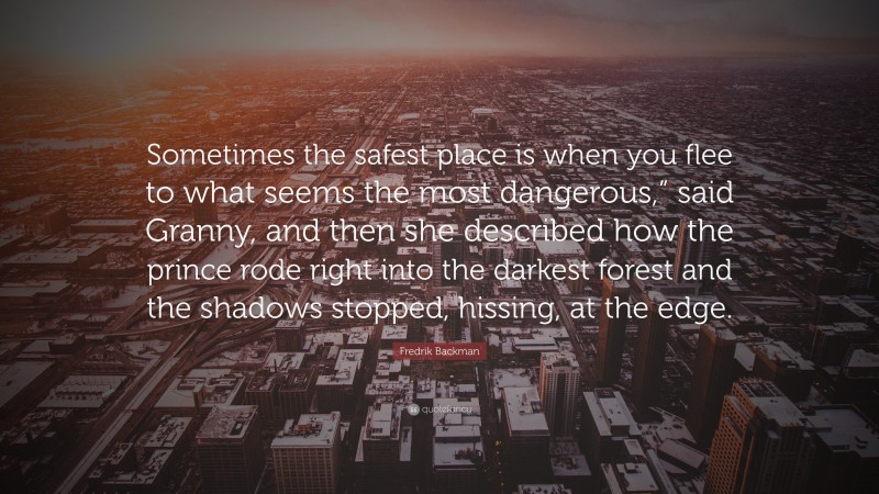 Fredrik Backman Quote: “Sometimes the safest place is when you flee to what seems the most dangerous,” said Granny, and then she described how the prince rode right into the darkest forest and the shadows stopped, hissing, at the edge.”