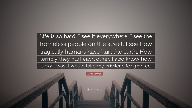 David Levithan Quote: “Life is so hard. I see it everywhere. I see the homeless people on the street. I see how tragically humans have hurt the earth. How terribly they hurt each other. I also know how lucky I was. I would take my privilege for granted.”