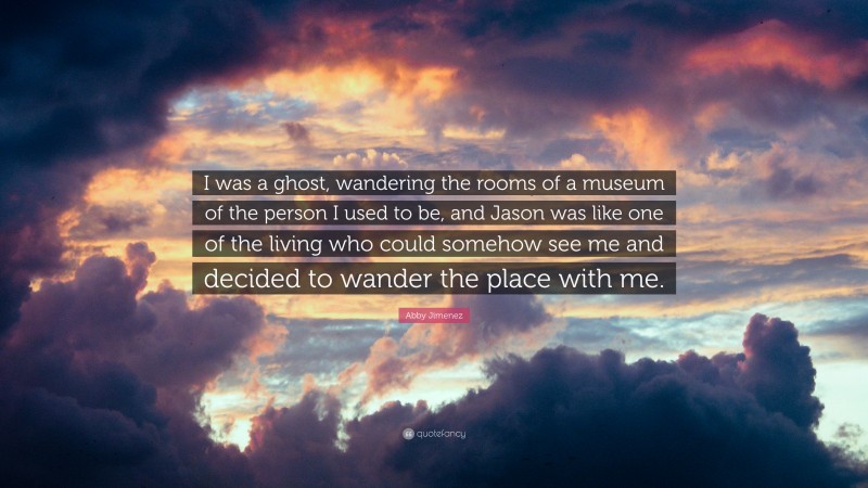 Abby Jimenez Quote: “I was a ghost, wandering the rooms of a museum of the person I used to be, and Jason was like one of the living who could somehow see me and decided to wander the place with me.”