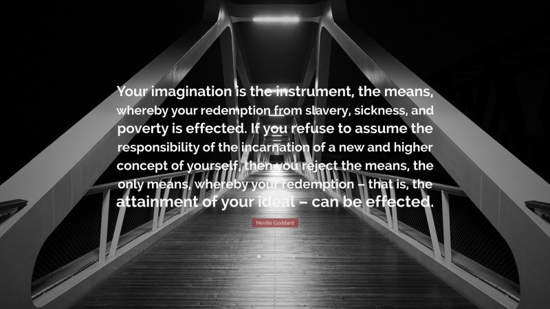 Neville Goddard Quote: “Your imagination is the instrument, the means, whereby your redemption from slavery, sickness, and poverty is effected. If you refuse to assume the responsibility of the incarnation of a new and higher concept of yourself, then you reject the means, the only means, whereby your redemption – that is, the attainment of your ideal – can be effected.”