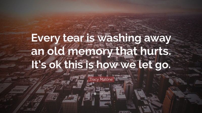 Tracy Malone Quote: “Every tear is washing away an old memory that hurts. It’s ok this is how we let go.”